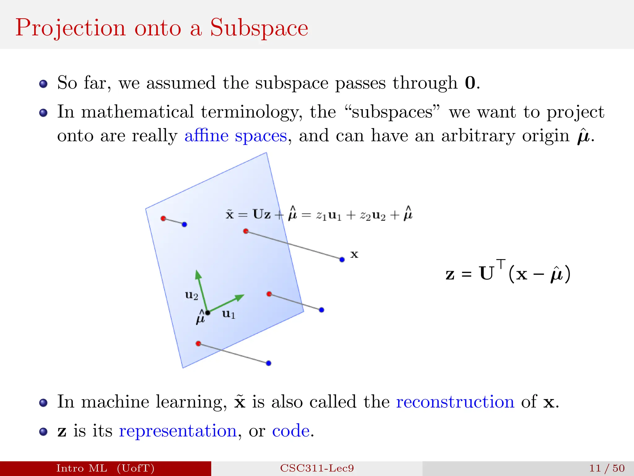 Projection onto a Subspace
So far, we assumed the subspace passes through 0.
In mathematical terminology, the “subspaces” we want to project
onto are really affine spaces, and can have an arbitrary origin µ̂.
z = U
⊤
(x − µ̂)
In machine learning, x̃ is also called the reconstruction of x.
z is its representation, or code.
Intro ML (UofT) CSC311-Lec9 11 / 50
 