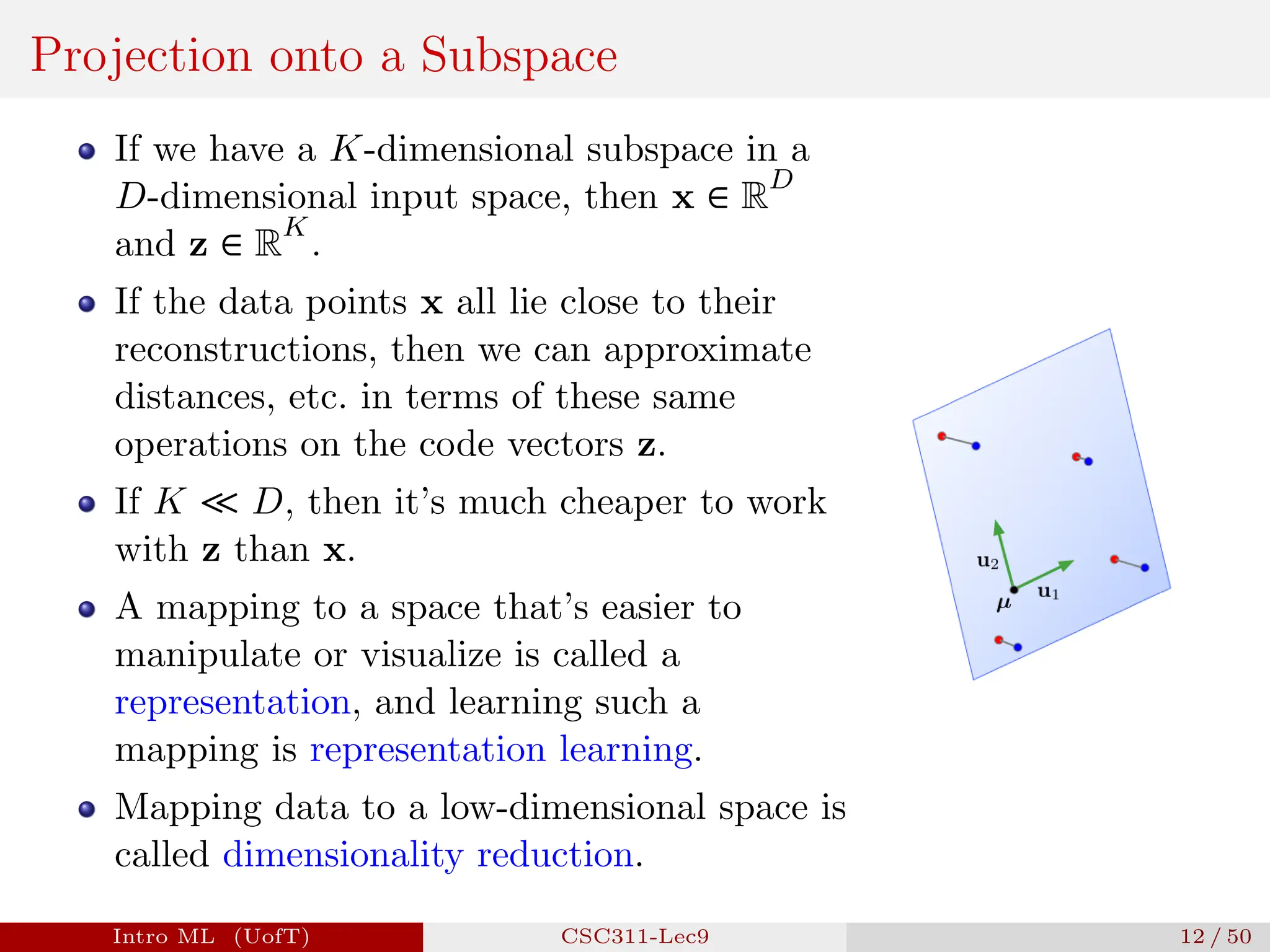 Projection onto a Subspace
If we have a K-dimensional subspace in a
D-dimensional input space, then x ∈ R
D
and z ∈ R
K
.
If the data points x all lie close to their
reconstructions, then we can approximate
distances, etc. in terms of these same
operations on the code vectors z.
If K ≪ D, then it’s much cheaper to work
with z than x.
A mapping to a space that’s easier to
manipulate or visualize is called a
representation, and learning such a
mapping is representation learning.
Mapping data to a low-dimensional space is
called dimensionality reduction.
Intro ML (UofT) CSC311-Lec9 12 / 50
 