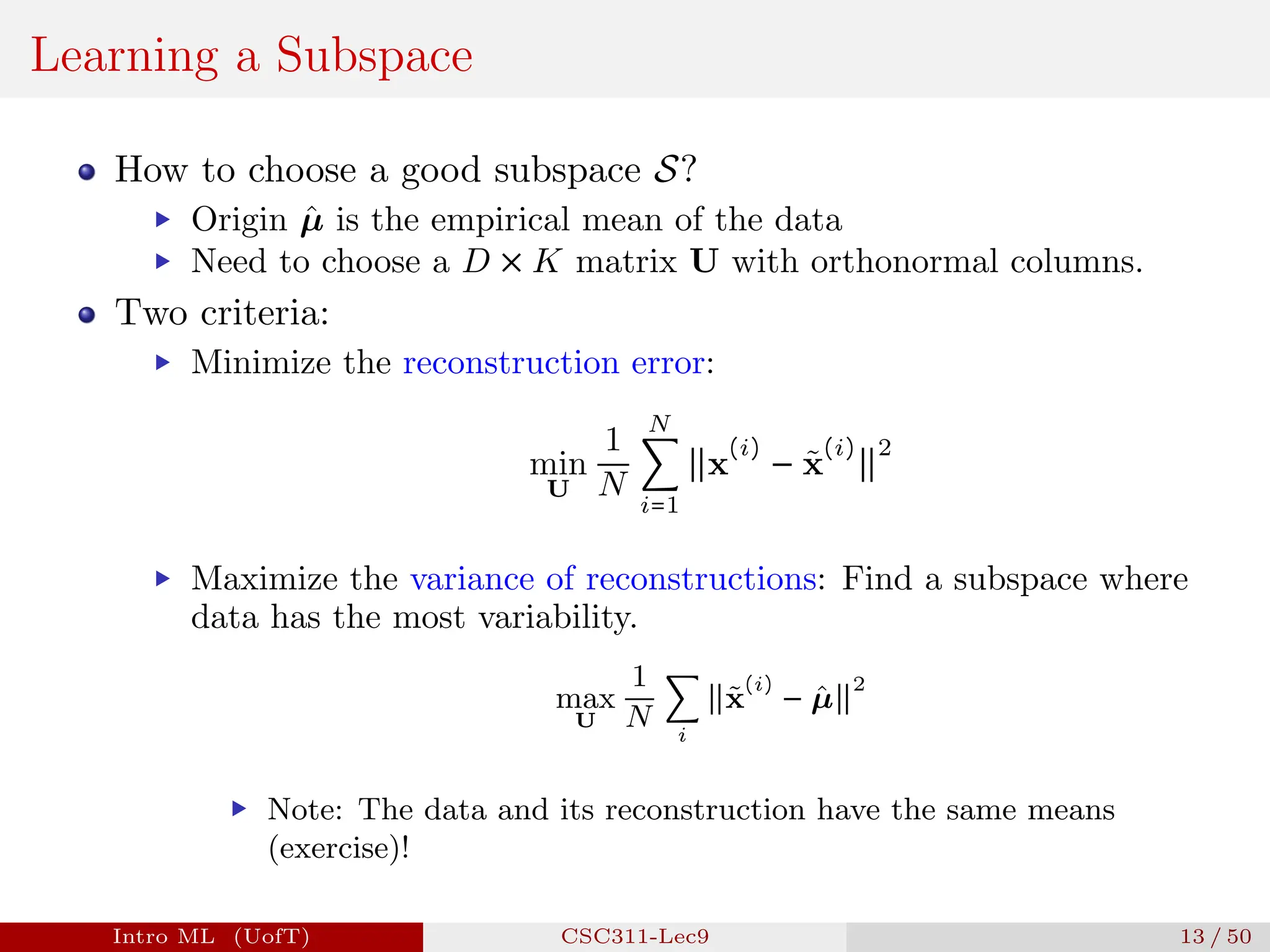 Learning a Subspace
How to choose a good subspace S?
▶ Origin µ̂ is the empirical mean of the data
▶ Need to choose a D × K matrix U with orthonormal columns.
Two criteria:
▶ Minimize the reconstruction error:
min
U
1
N
N
∑
i=1
∥x
(i)
− x̃
(i)
∥
2
▶ Maximize the variance of reconstructions: Find a subspace where
data has the most variability.
max
U
1
N
∑
i
∥x̃
(i)
− µ̂∥
2
▶ Note: The data and its reconstruction have the same means
(exercise)!
Intro ML (UofT) CSC311-Lec9 13 / 50
 