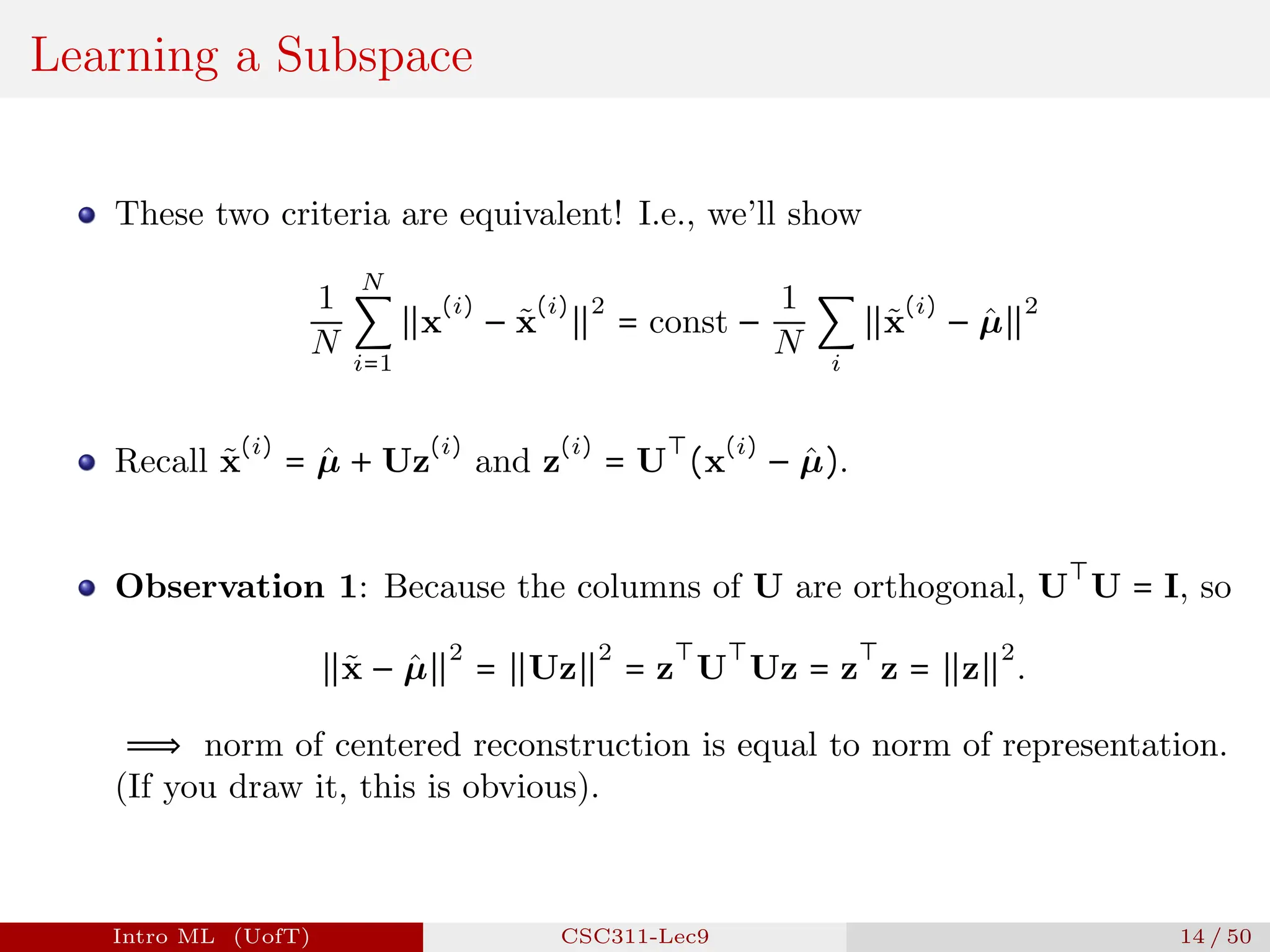 Learning a Subspace
These two criteria are equivalent! I.e., we’ll show
1
N
N
∑
i=1
∥x
(i)
− x̃
(i)
∥
2
= const −
1
N
∑
i
∥x̃
(i)
− µ̂∥
2
Recall x̃
(i)
= µ̂ + Uz
(i)
and z
(i)
= U
⊤
(x
(i)
− µ̂).
Observation 1: Because the columns of U are orthogonal, U
⊤
U = I, so
∥x̃ − µ̂∥
2
= ∥Uz∥
2
= z
⊤
U
⊤
Uz = z
⊤
z = ∥z∥
2
.
⟹ norm of centered reconstruction is equal to norm of representation.
(If you draw it, this is obvious).
Intro ML (UofT) CSC311-Lec9 14 / 50
 