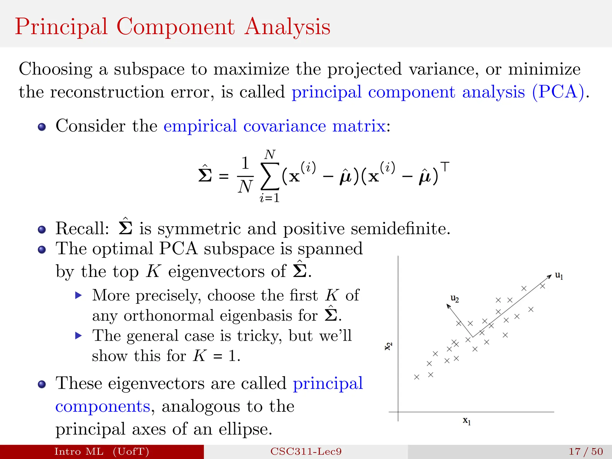 Principal Component Analysis
Choosing a subspace to maximize the projected variance, or minimize
the reconstruction error, is called principal component analysis (PCA).
Consider the empirical covariance matrix:
Σ̂ =
1
N
N
∑
i=1
(x
(i)
− µ̂)(x
(i)
− µ̂)
⊤
Recall: Σ̂ is symmetric and positive semidefinite.
The optimal PCA subspace is spanned
by the top K eigenvectors of Σ̂.
▶ More precisely, choose the first K of
any orthonormal eigenbasis for Σ̂.
▶ The general case is tricky, but we’ll
show this for K = 1.
These eigenvectors are called principal
components, analogous to the
principal axes of an ellipse.
Intro ML (UofT) CSC311-Lec9 17 / 50
 