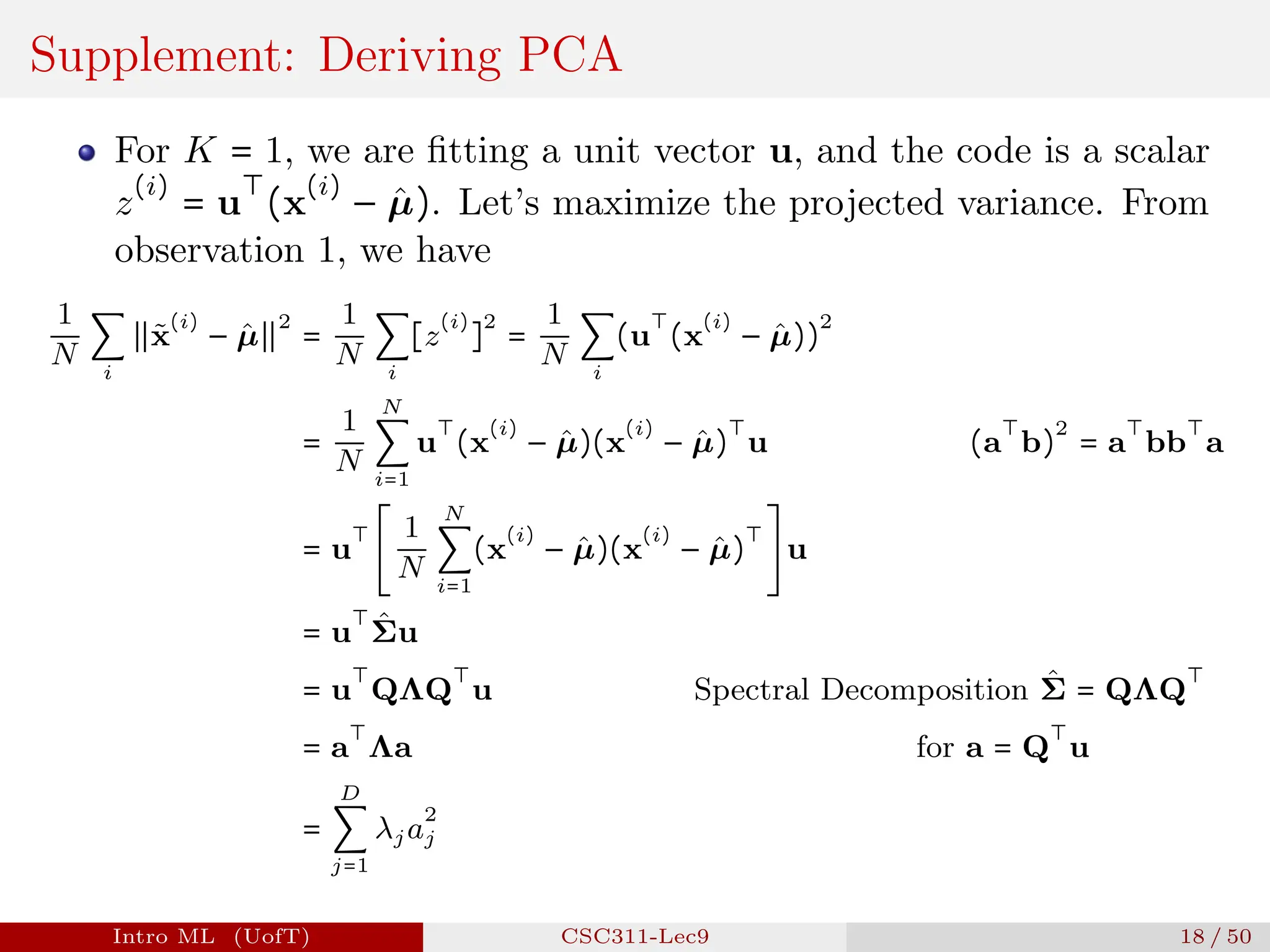 Supplement: Deriving PCA
For K = 1, we are fitting a unit vector u, and the code is a scalar
z
(i)
= u
⊤
(x
(i)
− µ̂). Let’s maximize the projected variance. From
observation 1, we have
1
N
∑
i
∥x̃
(i)
− µ̂∥
2
=
1
N
∑
i
[z
(i)
]
2
=
1
N
∑
i
(u
⊤
(x
(i)
− µ̂))
2
=
1
N
N
∑
i=1
u
⊤
(x
(i)
− µ̂)(x
(i)
− µ̂)
⊤
u (a
⊤
b)
2
= a
⊤
bb
⊤
a
= u
⊤
[
1
N
N
∑
i=1
(x
(i)
− µ̂)(x
(i)
− µ̂)
⊤
] u
= u
⊤
Σ̂u
= u
⊤
QΛQ
⊤
u Spectral Decomposition Σ̂ = QΛQ
⊤
= a
⊤
Λa for a = Q
⊤
u
=
D
∑
j=1
λja
2
j
Intro ML (UofT) CSC311-Lec9 18 / 50
 