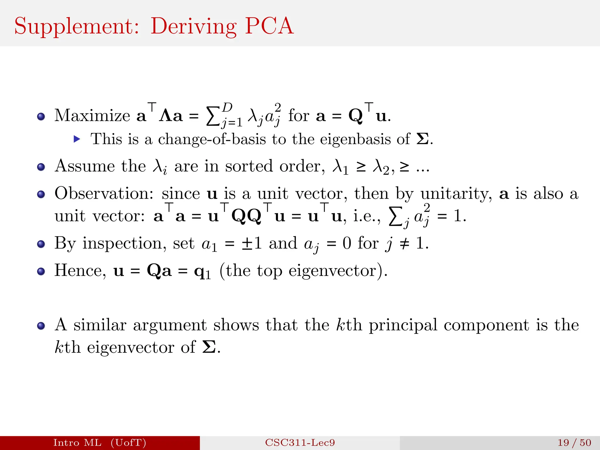 Supplement: Deriving PCA
Maximize a
⊤
Λa = ∑
D
j=1 λja
2
j for a = Q
⊤
u.
▶ This is a change-of-basis to the eigenbasis of Σ.
Assume the λi are in sorted order, λ1 ≥ λ2, ≥ ...
Observation: since u is a unit vector, then by unitarity, a is also a
unit vector: a
⊤
a = u
⊤
QQ
⊤
u = u
⊤
u, i.e., ∑j a
2
j = 1.
By inspection, set a1 = ±1 and aj = 0 for j ≠ 1.
Hence, u = Qa = q1 (the top eigenvector).
A similar argument shows that the kth principal component is the
kth eigenvector of Σ.
Intro ML (UofT) CSC311-Lec9 19 / 50
 