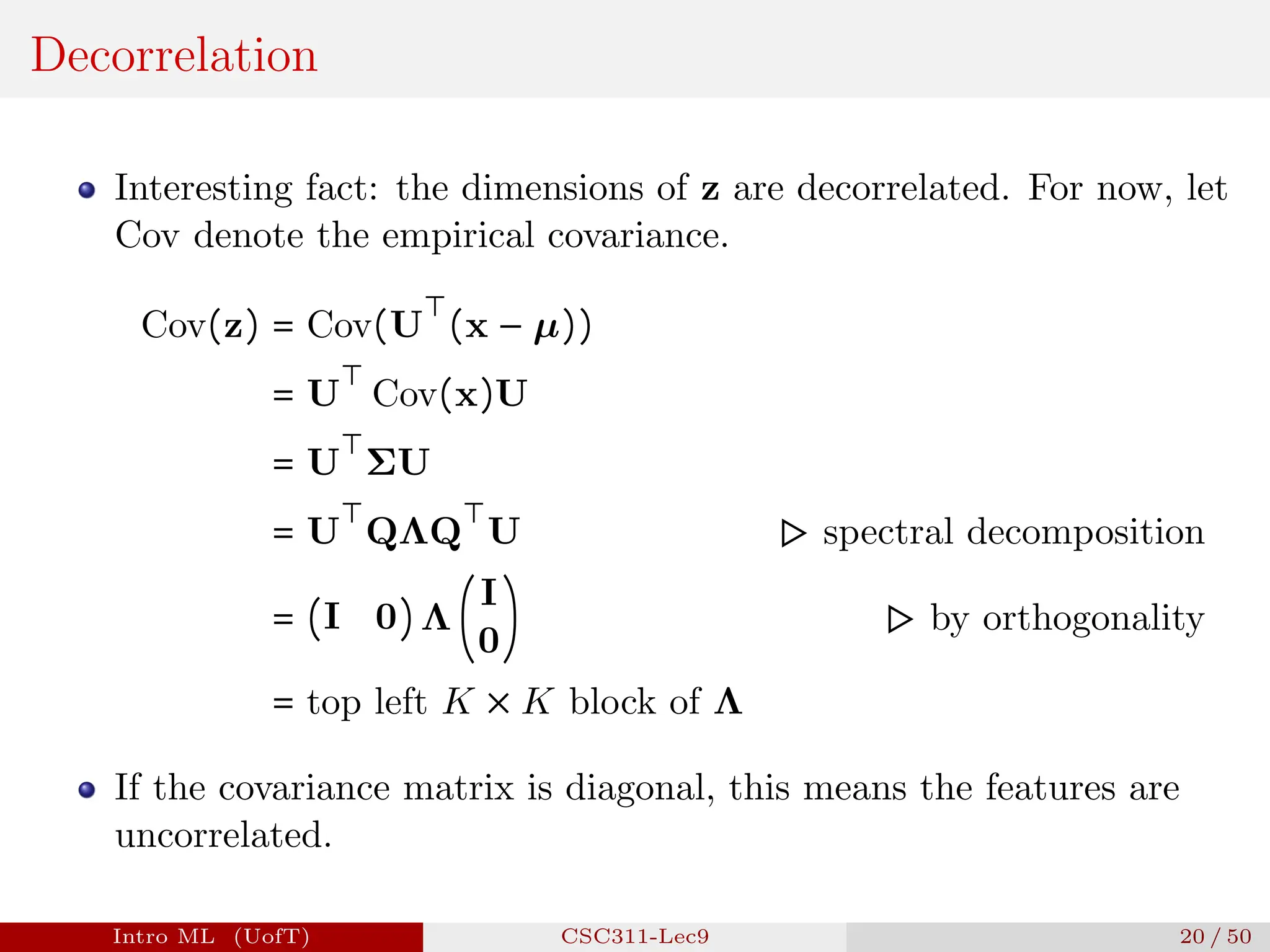 Decorrelation
Interesting fact: the dimensions of z are decorrelated. For now, let
Cov denote the empirical covariance.
Cov(z) = Cov(U
⊤
(x − µ))
= U
⊤
Cov(x)U
= U
⊤
ΣU
= U
⊤
QΛQ
⊤
U ▷ spectral decomposition
= (I 0) Λ (
I
0
) ▷ by orthogonality
= top left K × K block of Λ
If the covariance matrix is diagonal, this means the features are
uncorrelated.
Intro ML (UofT) CSC311-Lec9 20 / 50
 