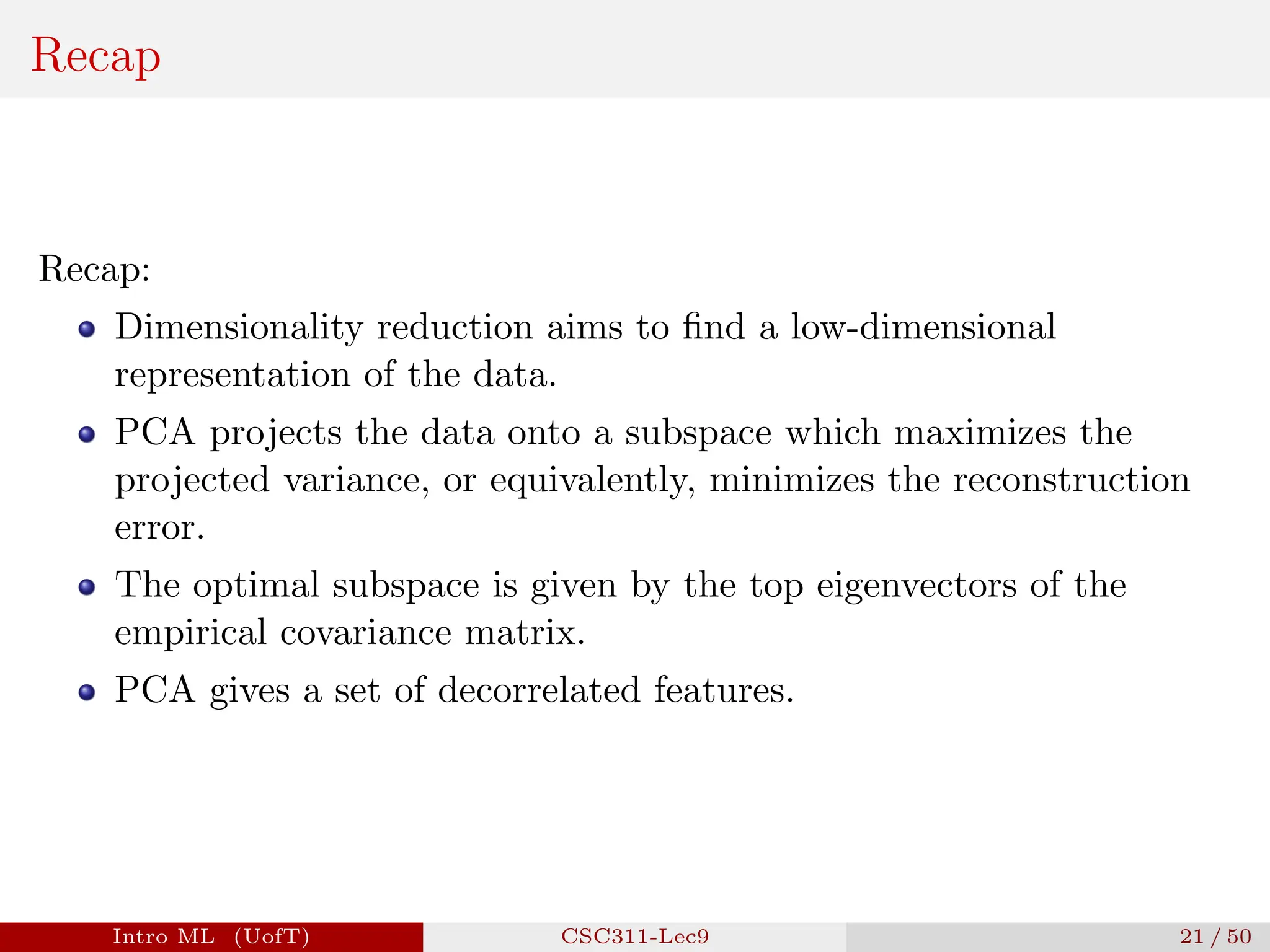 Recap
Recap:
Dimensionality reduction aims to find a low-dimensional
representation of the data.
PCA projects the data onto a subspace which maximizes the
projected variance, or equivalently, minimizes the reconstruction
error.
The optimal subspace is given by the top eigenvectors of the
empirical covariance matrix.
PCA gives a set of decorrelated features.
Intro ML (UofT) CSC311-Lec9 21 / 50
 