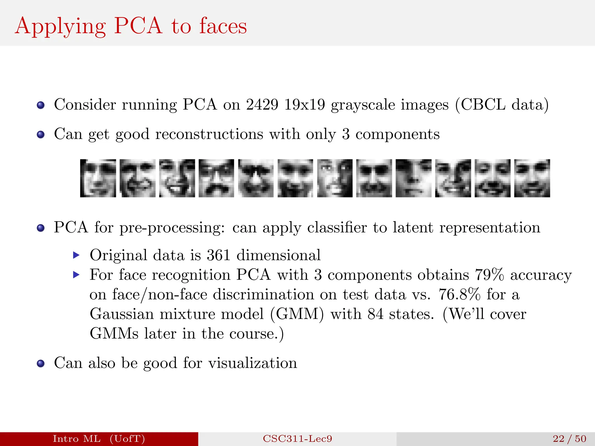 Applying PCA to faces
Consider running PCA on 2429 19x19 grayscale images (CBCL data)
Can get good reconstructions with only 3 components
PCA for pre-processing: can apply classifier to latent representation
▶ Original data is 361 dimensional
▶ For face recognition PCA with 3 components obtains 79% accuracy
on face/non-face discrimination on test data vs. 76.8% for a
Gaussian mixture model (GMM) with 84 states. (We’ll cover
GMMs later in the course.)
Can also be good for visualization
Intro ML (UofT) CSC311-Lec9 22 / 50
 