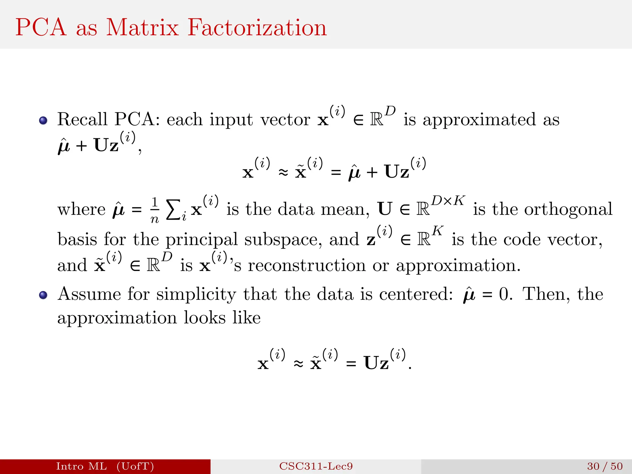 PCA as Matrix Factorization
Recall PCA: each input vector x
(i)
∈ R
D
is approximated as
µ̂ + Uz
(i)
,
x
(i)
≈ x̃
(i)
= µ̂ + Uz
(i)
where µ̂ = 1
n
∑i x
(i)
is the data mean, U ∈ R
D×K
is the orthogonal
basis for the principal subspace, and z
(i)
∈ R
K
is the code vector,
and x̃
(i)
∈ R
D
is x
(i)
’s reconstruction or approximation.
Assume for simplicity that the data is centered: µ̂ = 0. Then, the
approximation looks like
x
(i)
≈ x̃
(i)
= Uz
(i)
.
Intro ML (UofT) CSC311-Lec9 30 / 50
 