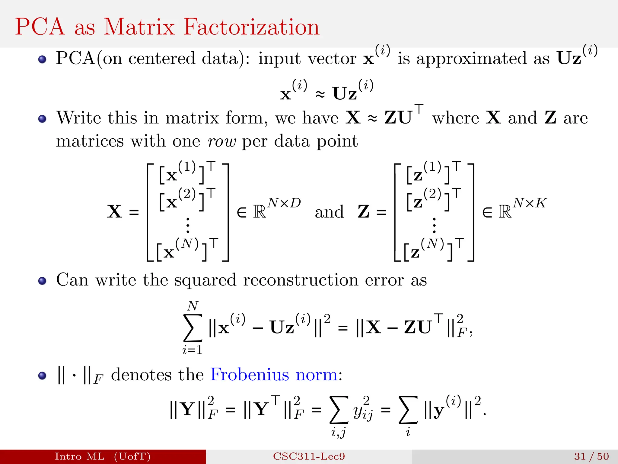 PCA as Matrix Factorization
PCA(on centered data): input vector x
(i)
is approximated as Uz
(i)
x
(i)
≈ Uz
(i)
Write this in matrix form, we have X ≈ ZU
⊤
where X and Z are
matrices with one row per data point
X =
⎡
⎢
⎢
⎢
⎢
⎢
⎢
⎢
⎢
⎢
⎢
⎢
⎢
⎢
⎢
⎣
[x
(1)
]
⊤
[x
(2)
]
⊤
⋮
[x
(N)
]
⊤
⎤
⎥
⎥
⎥
⎥
⎥
⎥
⎥
⎥
⎥
⎥
⎥
⎥
⎥
⎥
⎦
∈ R
N×D
and Z =
⎡
⎢
⎢
⎢
⎢
⎢
⎢
⎢
⎢
⎢
⎢
⎢
⎢
⎢
⎢
⎣
[z
(1)
]
⊤
[z
(2)
]
⊤
⋮
[z
(N)
]
⊤
⎤
⎥
⎥
⎥
⎥
⎥
⎥
⎥
⎥
⎥
⎥
⎥
⎥
⎥
⎥
⎦
∈ R
N×K
Can write the squared reconstruction error as
N
∑
i=1
∥x
(i)
− Uz
(i)
∥
2
= ∥X − ZU
⊤
∥
2
F ,
∥ ⋅ ∥F denotes the Frobenius norm:
∥Y∥
2
F = ∥Y
⊤
∥
2
F = ∑
i,j
y
2
ij = ∑
i
∥y
(i)
∥
2
.
Intro ML (UofT) CSC311-Lec9 31 / 50
 