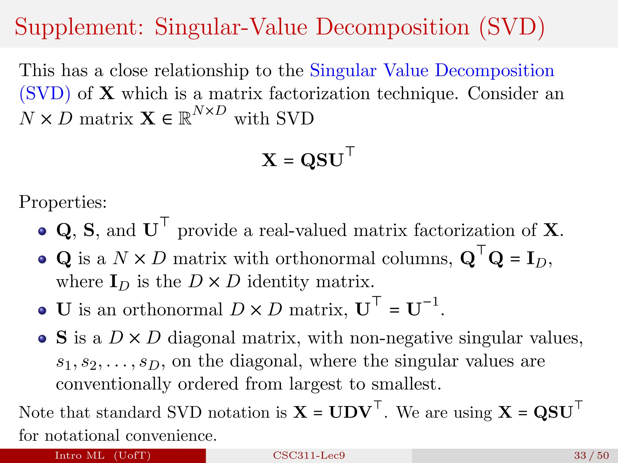 Supplement: Singular-Value Decomposition (SVD)
This has a close relationship to the Singular Value Decomposition
(SVD) of X which is a matrix factorization technique. Consider an
N × D matrix X ∈ R
N×D
with SVD
X = QSU
⊤
Properties:
Q, S, and U
⊤
provide a real-valued matrix factorization of X.
Q is a N × D matrix with orthonormal columns, Q
⊤
Q = ID,
where ID is the D × D identity matrix.
U is an orthonormal D × D matrix, U
⊤
= U
−1
.
S is a D × D diagonal matrix, with non-negative singular values,
s1, s2, . . . , sD, on the diagonal, where the singular values are
conventionally ordered from largest to smallest.
Note that standard SVD notation is X = UDV
⊤
. We are using X = QSU
⊤
for notational convenience.
Intro ML (UofT) CSC311-Lec9 33 / 50
 