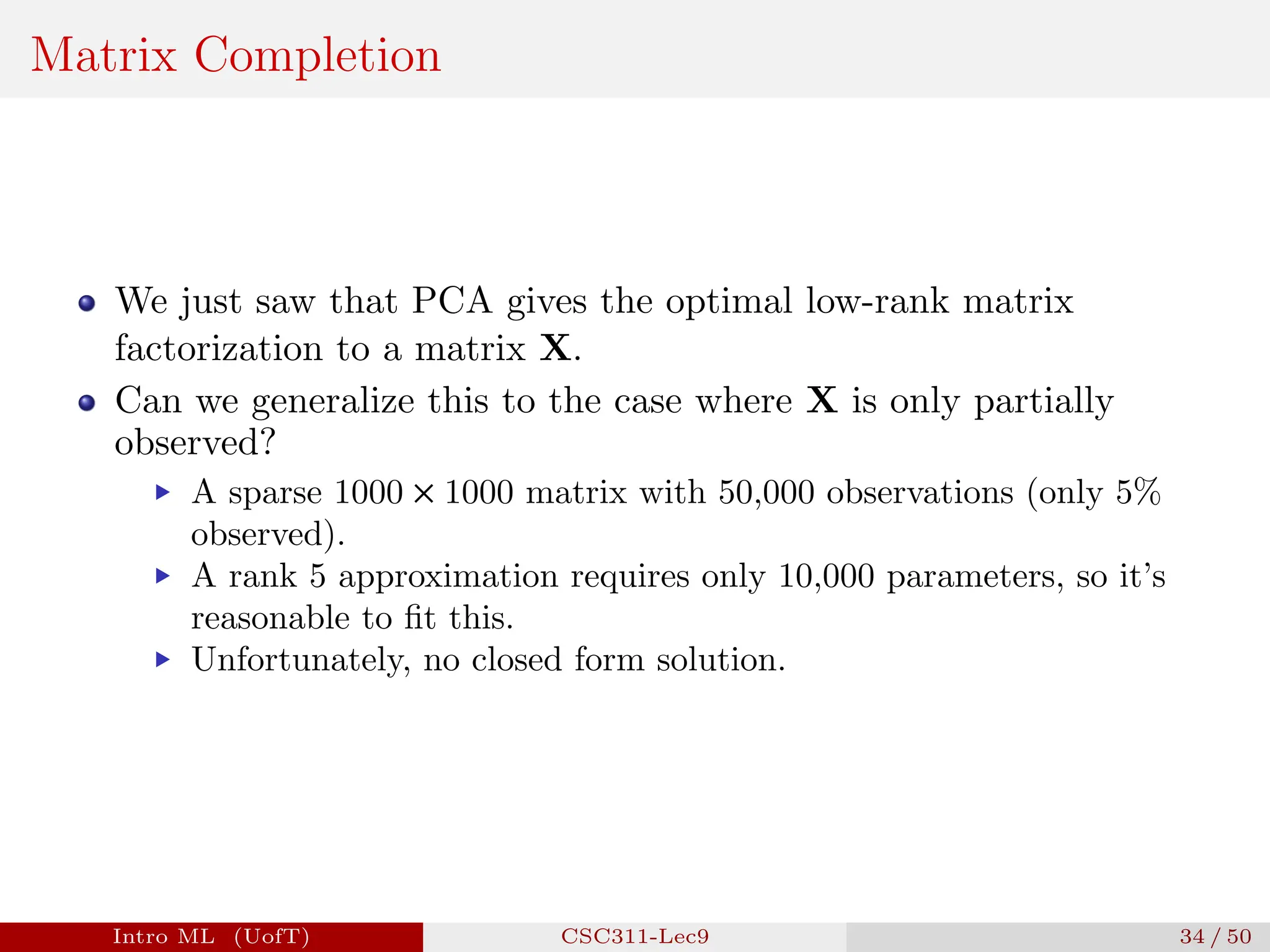 Matrix Completion
We just saw that PCA gives the optimal low-rank matrix
factorization to a matrix X.
Can we generalize this to the case where X is only partially
observed?
▶ A sparse 1000 × 1000 matrix with 50,000 observations (only 5%
observed).
▶ A rank 5 approximation requires only 10,000 parameters, so it’s
reasonable to fit this.
▶ Unfortunately, no closed form solution.
Intro ML (UofT) CSC311-Lec9 34 / 50
 