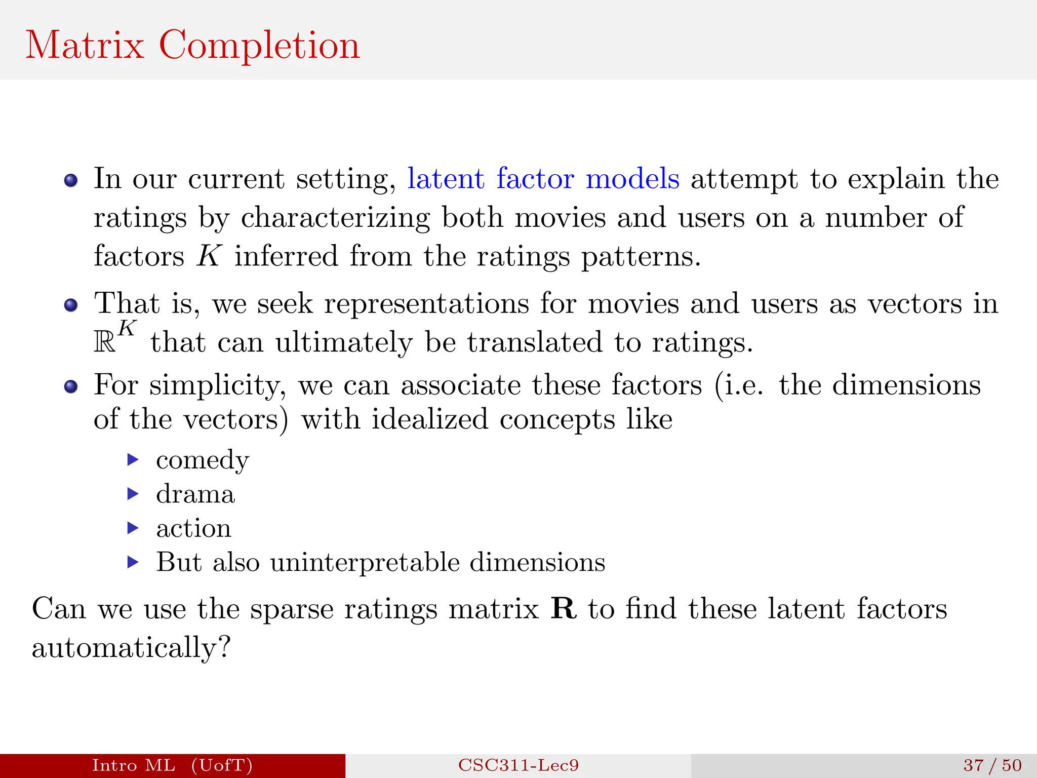 Matrix Completion
In our current setting, latent factor models attempt to explain the
ratings by characterizing both movies and users on a number of
factors K inferred from the ratings patterns.
That is, we seek representations for movies and users as vectors in
R
K
that can ultimately be translated to ratings.
For simplicity, we can associate these factors (i.e. the dimensions
of the vectors) with idealized concepts like
▶ comedy
▶ drama
▶ action
▶ But also uninterpretable dimensions
Can we use the sparse ratings matrix R to find these latent factors
automatically?
Intro ML (UofT) CSC311-Lec9 37 / 50
 