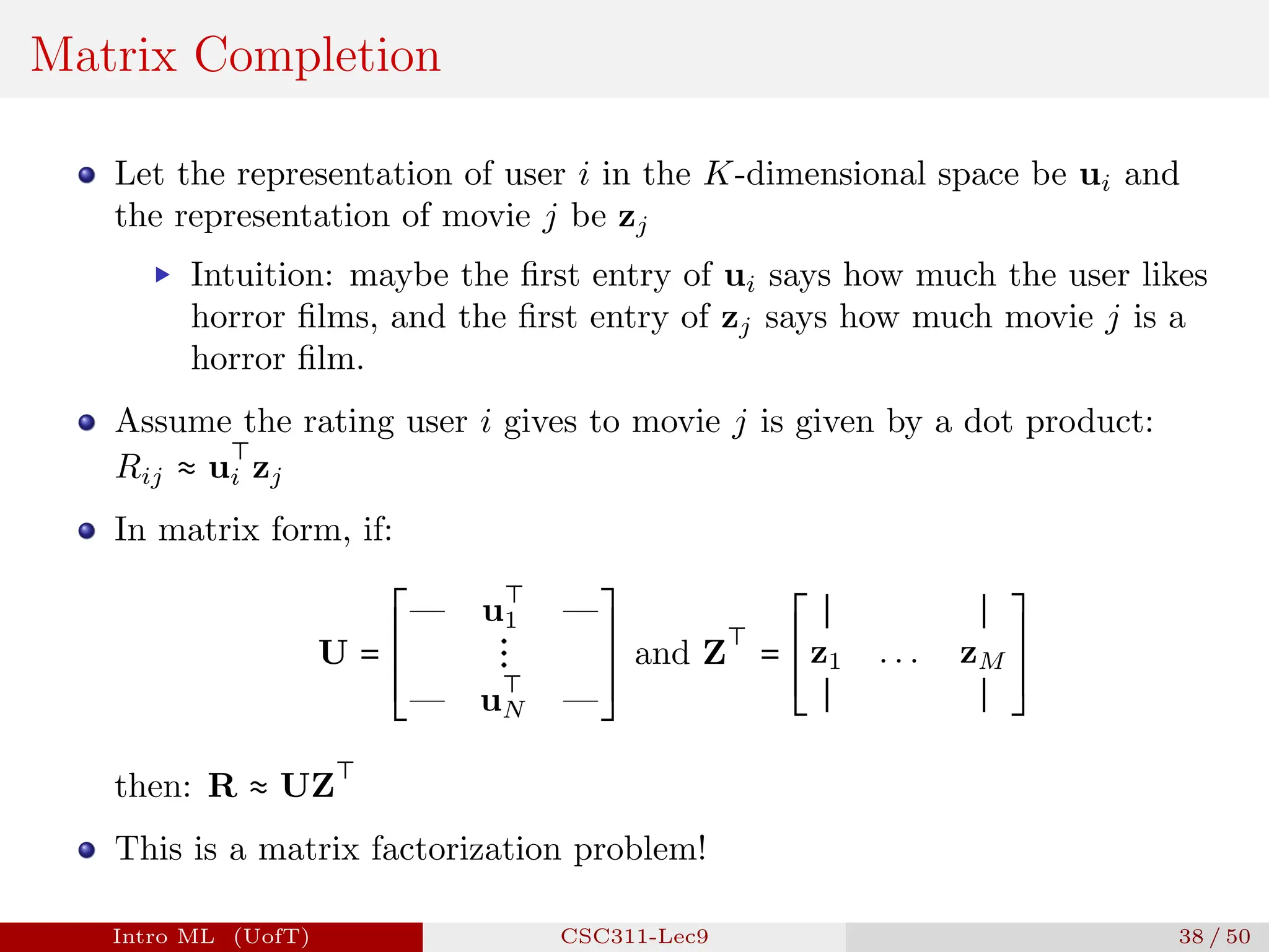 Matrix Completion
Let the representation of user i in the K-dimensional space be ui and
the representation of movie j be zj
▶ Intuition: maybe the first entry of ui says how much the user likes
horror films, and the first entry of zj says how much movie j is a
horror film.
Assume the rating user i gives to movie j is given by a dot product:
Rij ≈ u
⊤
i zj
In matrix form, if:
U =
⎡
⎢
⎢
⎢
⎢
⎢
⎢
⎢
⎢
⎢
⎣
— u
⊤
1 —
⋮
— u
⊤
N —
⎤
⎥
⎥
⎥
⎥
⎥
⎥
⎥
⎥
⎥
⎦
and Z
⊤
=
⎡
⎢
⎢
⎢
⎢
⎢
⎢
⎢
⎢
⎣
∣ ∣
z1 . . . zM
∣ ∣
⎤
⎥
⎥
⎥
⎥
⎥
⎥
⎥
⎥
⎦
then: R ≈ UZ
⊤
This is a matrix factorization problem!
Intro ML (UofT) CSC311-Lec9 38 / 50
 