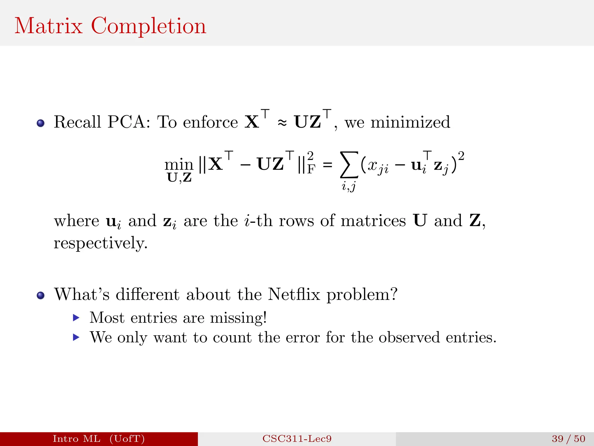 Matrix Completion
Recall PCA: To enforce X
⊤
≈ UZ
⊤
, we minimized
min
U,Z
∥X
⊤
− UZ
⊤
∥
2
F = ∑
i,j
(xji − u
⊤
i zj)
2
where ui and zi are the i-th rows of matrices U and Z,
respectively.
What’s different about the Netflix problem?
▶ Most entries are missing!
▶ We only want to count the error for the observed entries.
Intro ML (UofT) CSC311-Lec9 39 / 50
 
