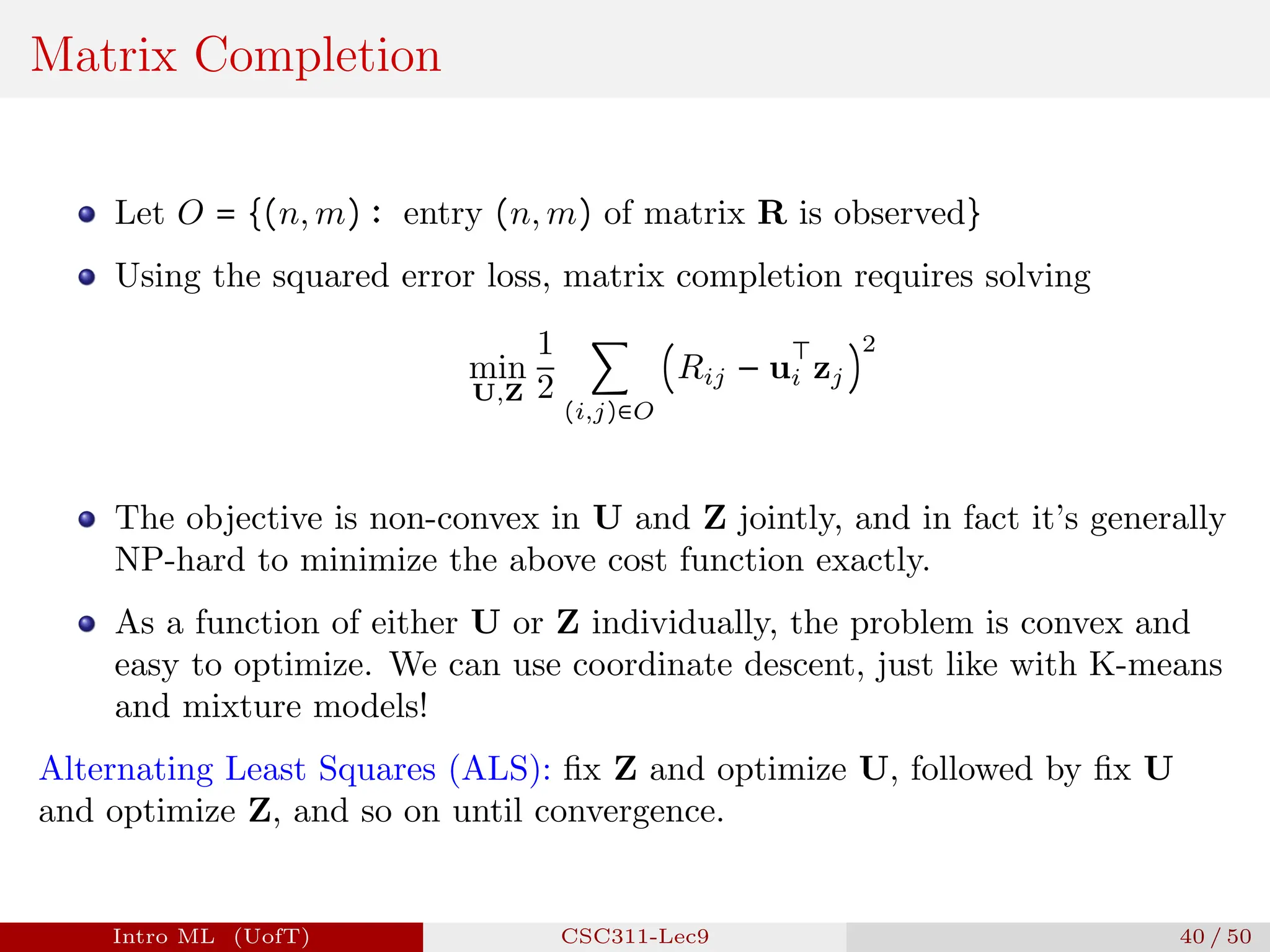 Matrix Completion
Let O = {(n, m) ∶ entry (n, m) of matrix R is observed}
Using the squared error loss, matrix completion requires solving
min
U,Z
1
2
∑
(i,j)∈O
(Rij − u
⊤
i zj)
2
The objective is non-convex in U and Z jointly, and in fact it’s generally
NP-hard to minimize the above cost function exactly.
As a function of either U or Z individually, the problem is convex and
easy to optimize. We can use coordinate descent, just like with K-means
and mixture models!
Alternating Least Squares (ALS): fix Z and optimize U, followed by fix U
and optimize Z, and so on until convergence.
Intro ML (UofT) CSC311-Lec9 40 / 50
 