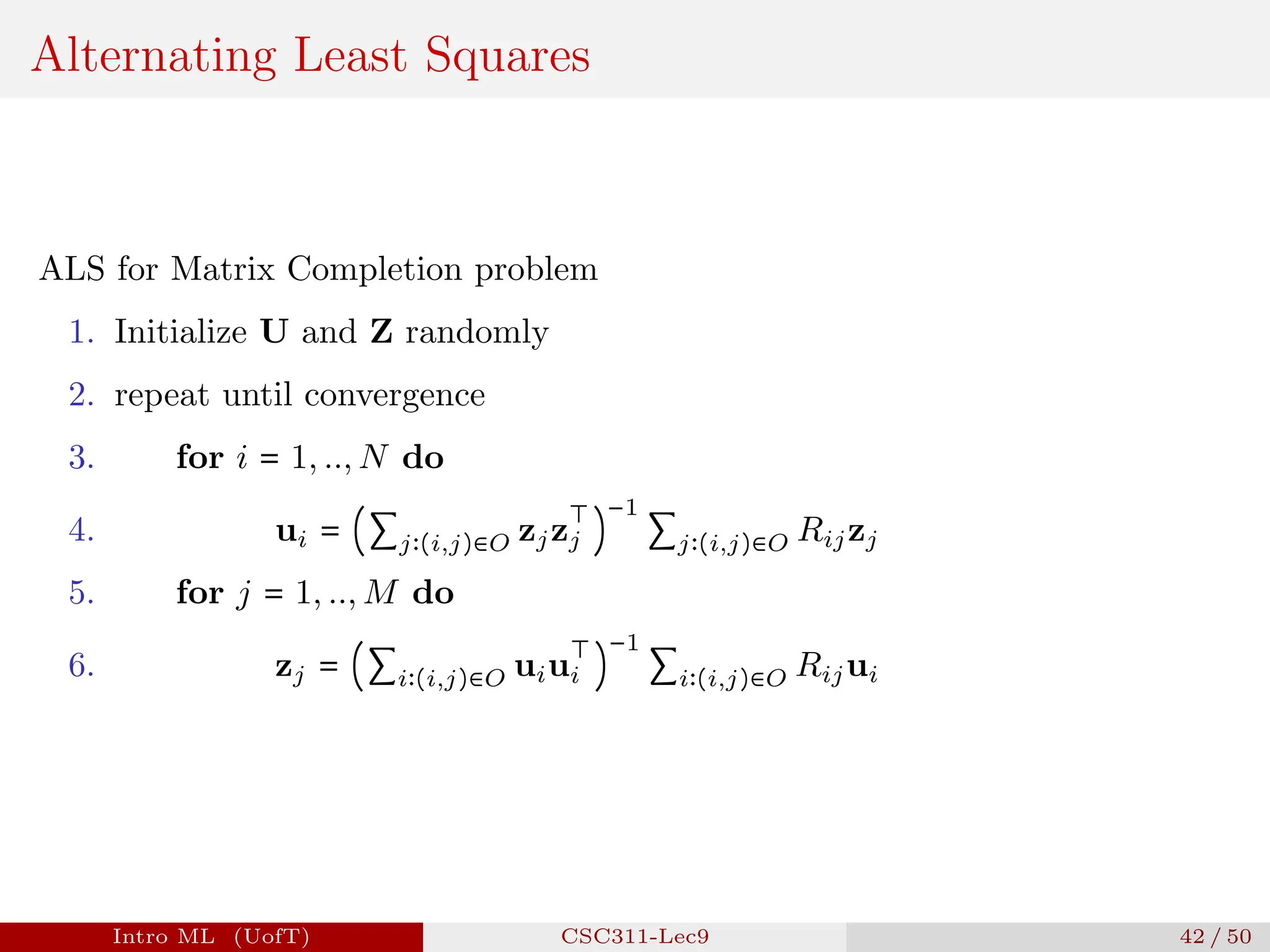 Alternating Least Squares
ALS for Matrix Completion problem
1. Initialize U and Z randomly
2. repeat until convergence
3. for i = 1, .., N do
4. ui = (∑j∶(i,j)∈O zjz
⊤
j )
−1
∑j∶(i,j)∈O Rijzj
5. for j = 1, .., M do
6. zj = (∑i∶(i,j)∈O uiu
⊤
i )
−1
∑i∶(i,j)∈O Rijui
Intro ML (UofT) CSC311-Lec9 42 / 50
 