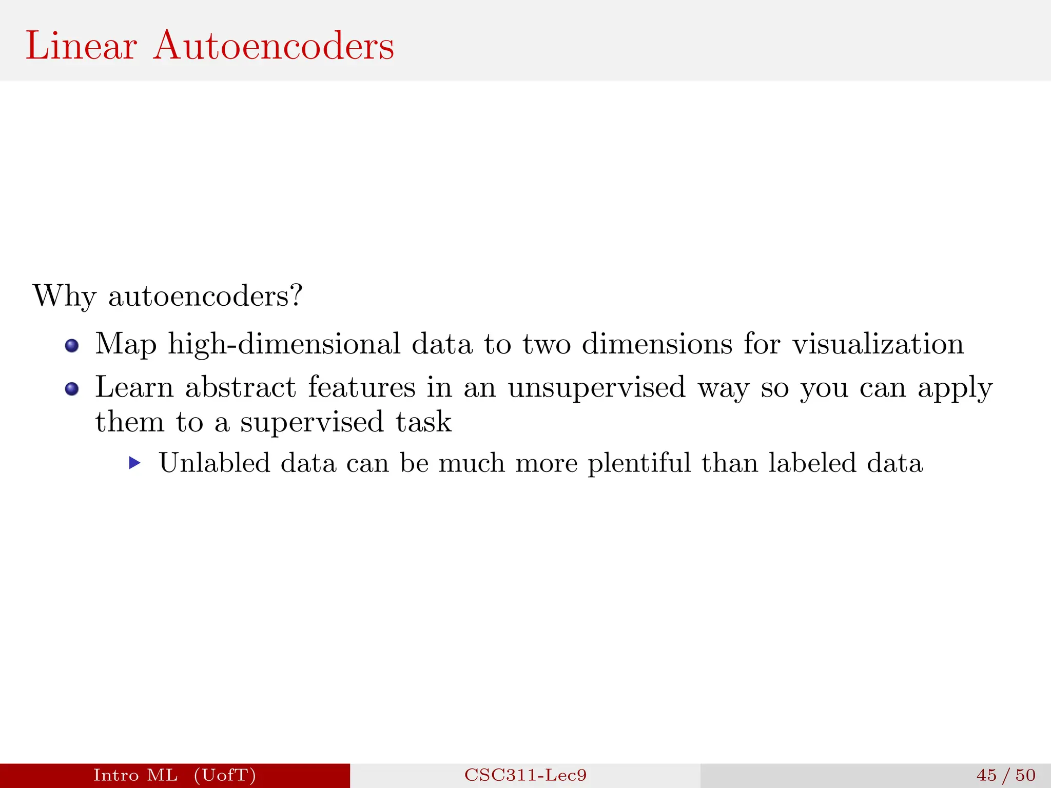 Linear Autoencoders
Why autoencoders?
Map high-dimensional data to two dimensions for visualization
Learn abstract features in an unsupervised way so you can apply
them to a supervised task
▶ Unlabled data can be much more plentiful than labeled data
Intro ML (UofT) CSC311-Lec9 45 / 50
 