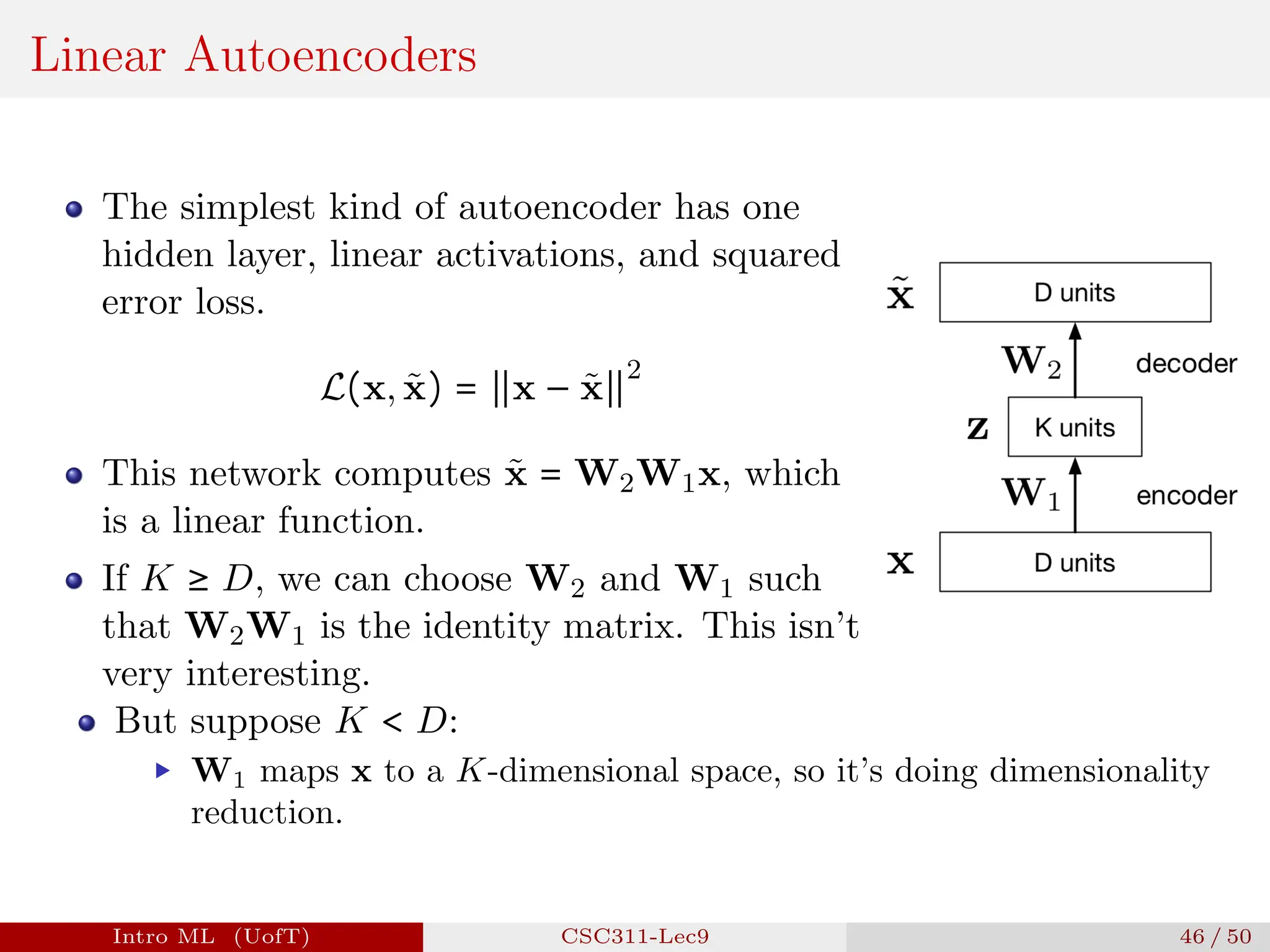 Linear Autoencoders
The simplest kind of autoencoder has one
hidden layer, linear activations, and squared
error loss.
L(x, x̃) = ∥x − x̃∥
2
This network computes x̃ = W2W1x, which
is a linear function.
If K ≥ D, we can choose W2 and W1 such
that W2W1 is the identity matrix. This isn’t
very interesting.
But suppose K < D:
▶ W1 maps x to a K-dimensional space, so it’s doing dimensionality
reduction.
Intro ML (UofT) CSC311-Lec9 46 / 50
 