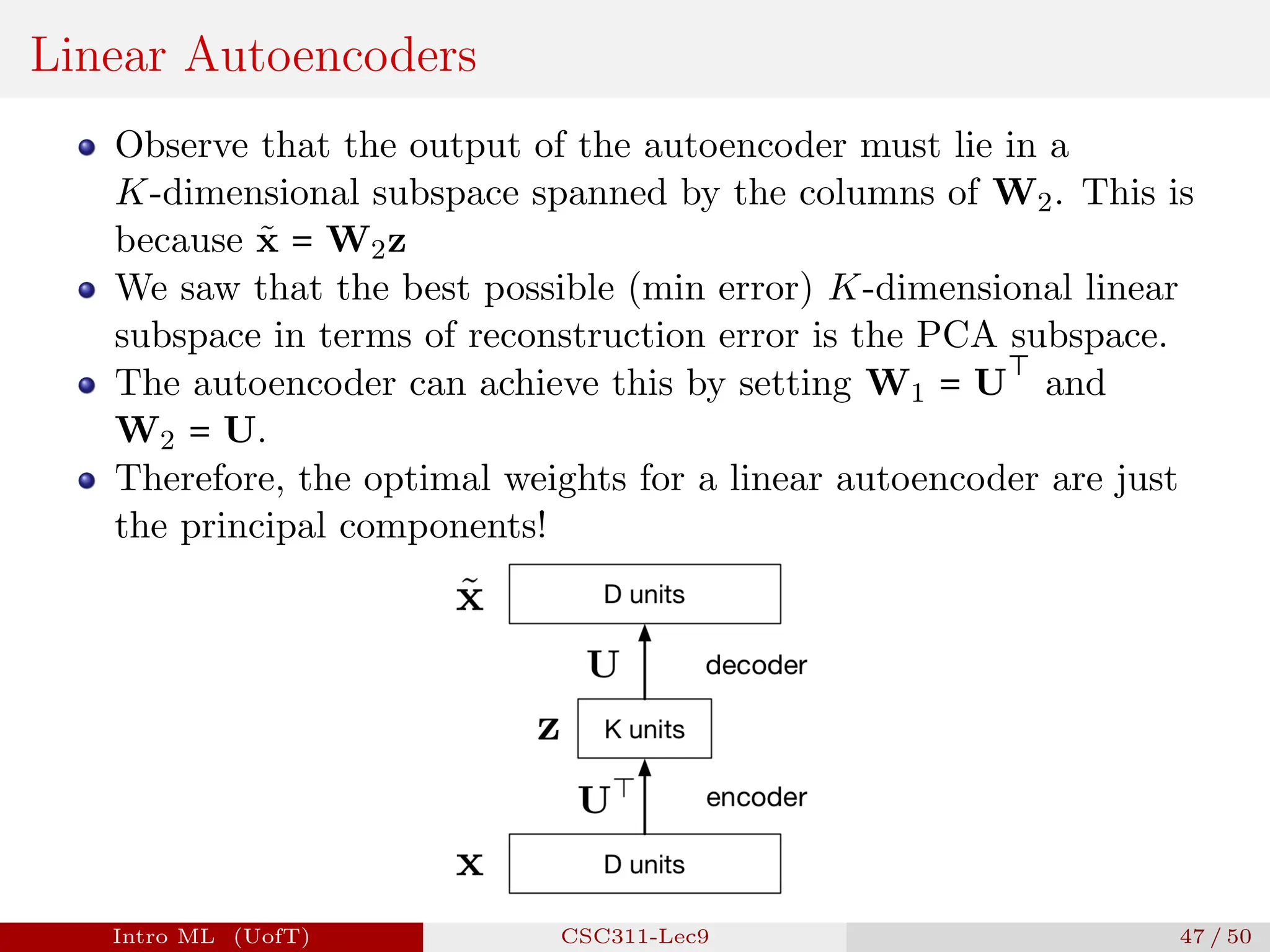 Linear Autoencoders
Observe that the output of the autoencoder must lie in a
K-dimensional subspace spanned by the columns of W2. This is
because x̃ = W2z
We saw that the best possible (min error) K-dimensional linear
subspace in terms of reconstruction error is the PCA subspace.
The autoencoder can achieve this by setting W1 = U
⊤
and
W2 = U.
Therefore, the optimal weights for a linear autoencoder are just
the principal components!
Intro ML (UofT) CSC311-Lec9 47 / 50
 