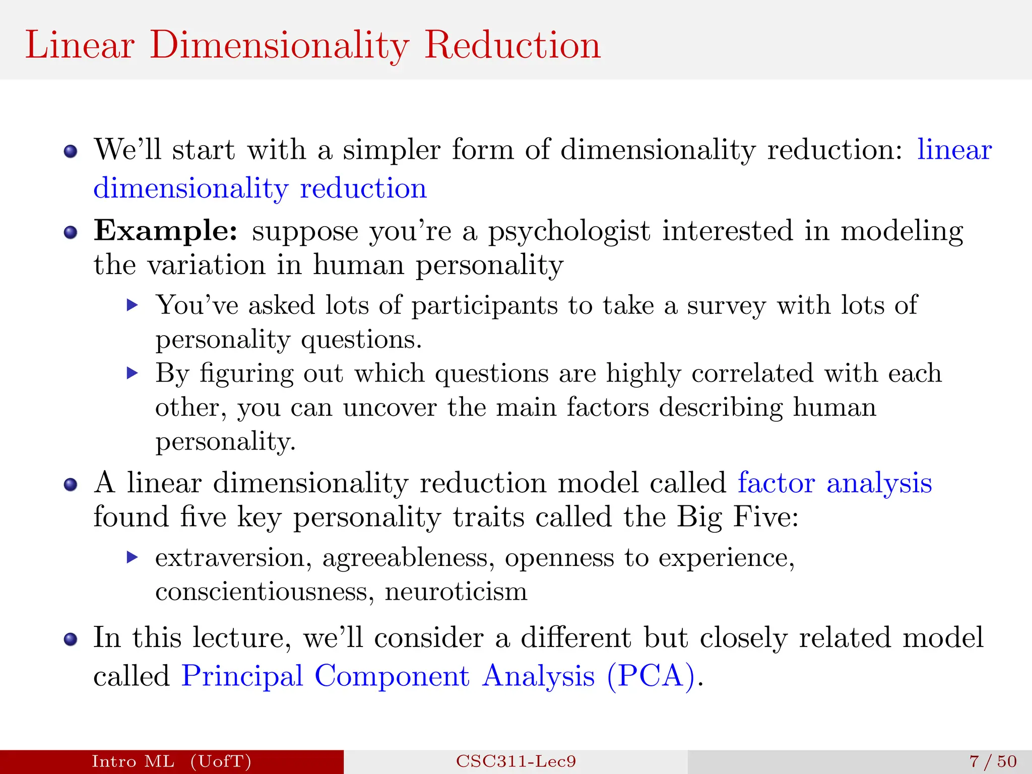 Linear Dimensionality Reduction
We’ll start with a simpler form of dimensionality reduction: linear
dimensionality reduction
Example: suppose you’re a psychologist interested in modeling
the variation in human personality
▶ You’ve asked lots of participants to take a survey with lots of
personality questions.
▶ By figuring out which questions are highly correlated with each
other, you can uncover the main factors describing human
personality.
A linear dimensionality reduction model called factor analysis
found five key personality traits called the Big Five:
▶ extraversion, agreeableness, openness to experience,
conscientiousness, neuroticism
In this lecture, we’ll consider a different but closely related model
called Principal Component Analysis (PCA).
Intro ML (UofT) CSC311-Lec9 7 / 50
 
