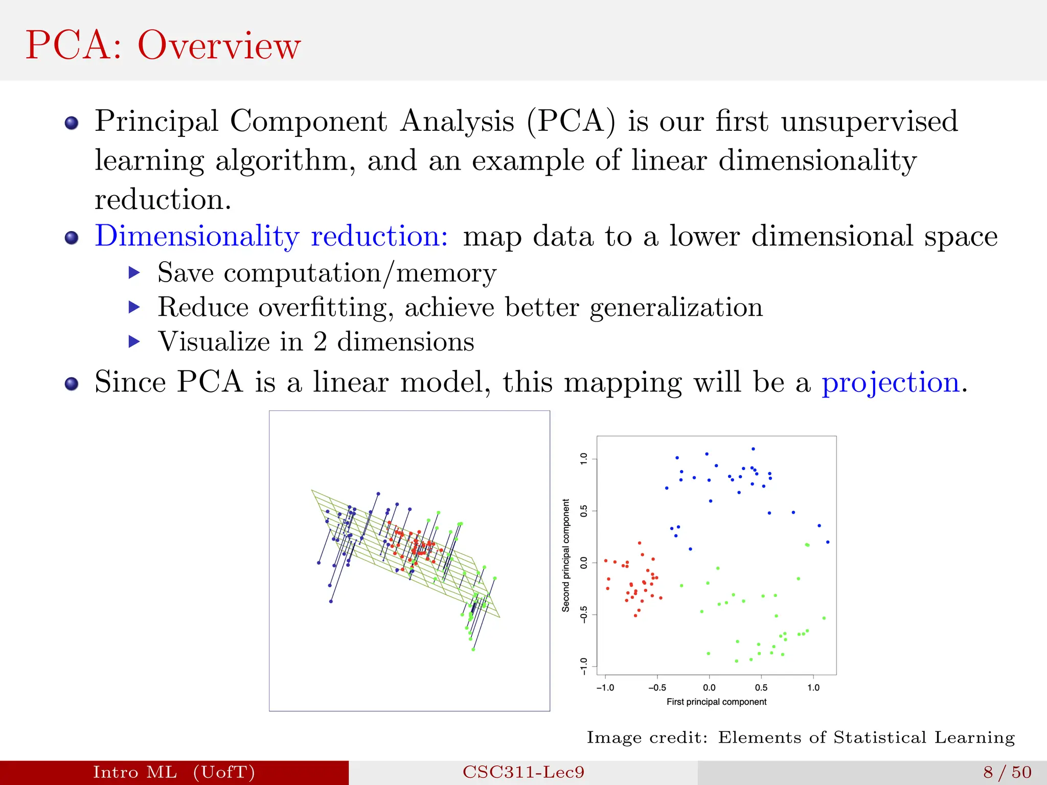 PCA: Overview
Principal Component Analysis (PCA) is our first unsupervised
learning algorithm, and an example of linear dimensionality
reduction.
Dimensionality reduction: map data to a lower dimensional space
▶ Save computation/memory
▶ Reduce overfitting, achieve better generalization
▶ Visualize in 2 dimensions
Since PCA is a linear model, this mapping will be a projection.
Image credit: Elements of Statistical Learning
Intro ML (UofT) CSC311-Lec9 8 / 50
 