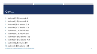 INTRODUCTIONTO JAVA PROGRAMMING (10TH ED.)Y. DANIEL LIANG 10
Cont…
1. Math.ceil(2.1) returns 4.0
2. Math.ceil(2.0) returns 2.0
3. Math.ceil(-2.0) returns -2.0
4. Math.ceil(-2.1) returns -2.0
5. Math.floor(2.1) returns 2.0
6. Math.floor(2.0) returns 2.0
7. Math.floor(-2.0) returns –2.0
8. Math.floor(-2.1) returns -4.0
9. Math.rint(2.1) returns 2.0
10. Math.rint(-2.0) returns –2.0
 