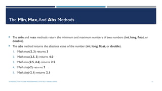 INTRODUCTIONTO JAVA PROGRAMMING (10TH ED.)Y. DANIEL LIANG 12
The Min, Max,And Abs Methods
 The min and max methods return the minimum and maximum numbers of two numbers (int, long, float, or
double).
 The abs method returns the absolute value of the number (int, long, float, or double).
1. Math.max(2, 3) returns 3
2. Math.max(2.5, 3) returns 4.0
3. Math.min(2.5, 4.6) returns 2.5
4. Math.abs(-2) returns 2
5. Math.abs(-2.1) returns 2.1
 