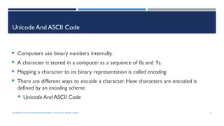 INTRODUCTIONTO JAVA PROGRAMMING (10TH ED.)Y. DANIEL LIANG 14
Unicode And ASCII Code
 Computers use binary numbers internally.
 A character is stored in a computer as a sequence of 0s and 1s.
 Mapping a character to its binary representation is called encoding.
 There are different ways to encode a character. How characters are encoded is
defined by an encoding scheme.
 Unicode And ASCII Code
 