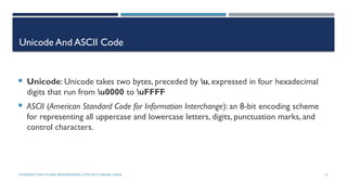 INTRODUCTIONTO JAVA PROGRAMMING (10TH ED.)Y. DANIEL LIANG 15
Unicode And ASCII Code
 Unicode: Unicode takes two bytes, preceded by u, expressed in four hexadecimal
digits that run from u0000 to uFFFF
 ASCII (American Standard Code for Information Interchange): an 8-bit encoding scheme
for representing all uppercase and lowercase letters, digits, punctuation marks, and
control characters.
 