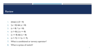 2
Review
1. (true) || (3 > 4)
2. !(x > 0) && (x > 0)
3. (x > 0) ^ (x < 0)
4. (x != 0) || (x == 0)
5. (x >= 0) && (x < 0)
6. (x != 1) == !(x == 1)
7. What is conditional or ternary operator?
8. What is syntax of switch?
 