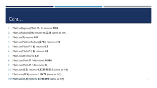 INTRODUCTIONTO JAVA PROGRAMMING (10TH ED.)Y. DANIEL LIANG 6
Cont…
1. Math.toDegrees(Math.PI / 2) returns 90.0
2. Math.toRadians(30) returns 0.5236 (same as π/6)
3. Math.sin(0) returns 0.0
4. Math.sin(Math.toRadians(270)) returns -1.0
5. Math.sin(Math.PI / 6) returns 0.5
6. Math.sin(Math.PI / 2) returns 1.0
7. Math.cos(0) returns 1.0
8. Math.cos(Math.PI / 6) returns 0.866
9. Math.cos(Math.PI / 2) returns 0
10. Math.asin(0.5) returns 0.523598333 (same as π/6)
11. Math.acos(0.5) returns 1.0472 (same as π/3)
12. Math.atan(1.0) returns 0.785398 (same as π/4)
 