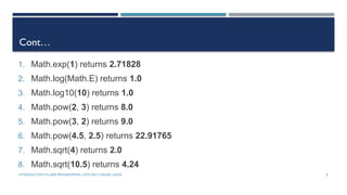 INTRODUCTIONTO JAVA PROGRAMMING (10TH ED.)Y. DANIEL LIANG 8
Cont…
1. Math.exp(1) returns 2.71828
2. Math.log(Math.E) returns 1.0
3. Math.log10(10) returns 1.0
4. Math.pow(2, 3) returns 8.0
5. Math.pow(3, 2) returns 9.0
6. Math.pow(4.5, 2.5) returns 22.91765
7. Math.sqrt(4) returns 2.0
8. Math.sqrt(10.5) returns 4.24
 