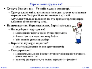 Lec 9.109/29/10 Kubiatowicz CS162 ©UCB Fall 2010
Хэрхэн ажиллуулах вэ?
• Хүмүүс бол хүн юм. Үүнийг хүлээн зөвшөөр.
– Хүмүүс алдаа хийнэ уулзалтаа тасалдаг, дуусах хугацаагаа
мартдаг г.м. Та үүнтэй дасан зохицох хэрэгтэй
– Асуудлыг урьдаас төлөвлөх нь бүх зүйл өнгөрсний дараа
алдаагаа засахаас илүү дээр.
• Баримтжуулах, баримтжуулах, баримтжуулах
– Яагаад баримтжуулдаг вэ?
» Шийдвэрийг илтгэх болон бусдад мэдээллэх
» Алдааг эрт олж харах нь амар байдаг
» Үйл явцийг үнэлэхэд хялбар
– Баримтад юу агуулагддаг вэ?
» Бүх зүйл (Хэтэрхий их бол хүн уншихгүй)
– Стандартчилах!
» Програмчлалын нэг формат: хувьсагчийн нэрийг бичихдээ,
догол мөр авах г.м.
» Тайлбар (Шаардлага, үр нөлөө, өөрчлөлт)—javadoc?
 