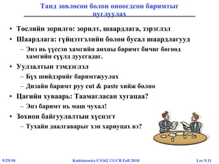 Lec 9.119/29/10 Kubiatowicz CS162 ©UCB Fall 2010
Танд зөвлөсөн болон оноогдсон баримтыг
цуглуулах
• Төслийн зорилго: зорилт, шаардлага, зэрэглэл
• Шаардлага: гүйцэтгэлийн болон бусал шаардлагууд
– Энэ нь үүссэн хамгийн анхны баримт бичиг бөгөөд
хамгийн сүүлд дуусгадаг.
• Уулзалтын тэмдэглэл
– Бүх шийдэрийг баримтжуулах
– Дизайн баримт руу cut & paste хийж болно
• Цагийн хуваарь: Таамагласан хугацаа?
– Энэ баримт нь маш чухал!
• Зохион байгуулалтын хүснэгт
– Тухайн даалгаварыг хэн хариуцах вэ?
 