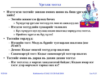 Lec 9.139/29/10 Kubiatowicz CS162 ©UCB Fall 2010
Үргэлж тестэл
• Нэгтгэсэн тестийг зөвхөн өмнөх шөнө нь биш үргэлж
хийх!
– Энгийн жижигхэн функц бичих
» Хүмүүсээр үргэлж тестлүүлэх мөн их ажиллуулах
– Нэгдсэн тестүүдийн хуваарийг төлөвлөх
» Бүх хүмүүсээ цуглуулаад кодоо шалгаад хөрвүүлээд тестэл.
» Оройтох хүртэл нь бүү хүлээ!
• Тестийн төрлүүд:
– Нэгжийн тест: Модуль бүрийг тусгаарлан шалгана (use
JUnit?)
– Демон: Кодыг онцгой тестүүдээр шалгана
– Санамсаргүй тест: Кодыг санамсаргүй тестээр шалгах
• Тестийг өмнө нь дараа нь дахин дахин тестэл
– Нэг тестлээд л мартах хандлагатай байдаг; Кодын ямар нэг
хэсэг дээр өөрчлөлт гарвал яах вэ?
 