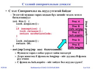Lec 9.149/29/10 Kubiatowicz CS162 ©UCB Fall 2010
С хэлний синхрончлолын дэмжлэг
• C хэл: Синхрончлол нь шууд утгатай байдаг
– Эгзэгтэй мужаас гарах кодын бүх замийг мэдэх эсэхээ
баталгаажуул
int Rtn() {
lock.acquire();
…
if (exception) {
lock.release();
return errReturnCode;
}
…
lock.release();
return OK;
}
– setjmp/longjmp аас болгоомжил!
» Функцээс гарах глобал үсрэлт хийж магадгүй
» Дээрх жишээнд E функц нь longjmp – ийг дуудаад B функц
руу очино
» С функц нь lock.acquire – ийг хийдэг бол асуудал үүснэ!
Proc A
Proc B
Calls setjmp
Proc C
lock.acquire
Proc D
Proc E
Calls longjmp
Stackgrowth
 
