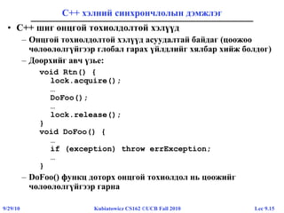 Lec 9.159/29/10 Kubiatowicz CS162 ©UCB Fall 2010
С++ хэлний синхрончлолын дэмжлэг
• C++ шиг онцгой тохиолдолтой хэлүүд
– Онцгой тохиолдолтой хэлүүд асуудалтай байдаг (цоожоо
чөлөөлөлгүйгээр глобал гарах үйлдлийг хялбар хийж болдог)
– Доорхийг авч үзье:
void Rtn() {
lock.acquire();
…
DoFoo();
…
lock.release();
}
void DoFoo() {
…
if (exception) throw errException;
…
}
– DoFoo() функц доторх онцгой тохиолдол нь цоожийг
чөлөөлөлгүйгээр гарна
 