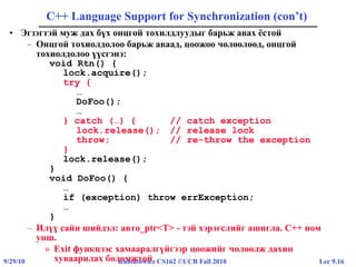 Lec 9.169/29/10 Kubiatowicz CS162 ©UCB Fall 2010
C++ Language Support for Synchronization (con’t)
• Эгзэгтэй муж дах бүх онцгой тохилдлуудыг барьж авах ёстой
– Онцгой тохиолдолоо барьж аваад, цоожоо чөлөөлөөд, онцгой
тохиолдолоо үүсгэнэ:
void Rtn() {
lock.acquire();
try {
…
DoFoo();
…
} catch (…) { // catch exception
lock.release(); // release lock
throw; // re-throw the exception
}
lock.release();
}
void DoFoo() {
…
if (exception) throw errException;
…
}
– Илүү сайн шийдэл: авто_ptr<T> - тэй хэрэгслийг ашигла. C++ ном
унш.
» Exit функцээс хамааралгүйгээр цоожийг чөлөөлж дахин
хуваарилах боломжтой
 