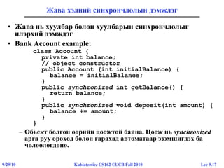 Lec 9.179/29/10 Kubiatowicz CS162 ©UCB Fall 2010
Жава хэлний синхрончлолын дэмжлэг
• Жава нь хуулбар болон хуулбарын синхрончлолыг
илэрхий дэмждэг
• Bank Account example:
class Account {
private int balance;
// object constructor
public Account (int initialBalance) {
balance = initialBalance;
}
public synchronized int getBalance() {
return balance;
}
public synchronized void deposit(int amount) {
balance += amount;
}
}
– Обьект болгон өөрийн цоожтой байна. Цоож нь synchronized
арга руу ороход болон гарахад автоматаар эзэмшигдэх ба
чөлөөлөгдөнө.
 