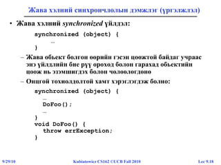 Lec 9.189/29/10 Kubiatowicz CS162 ©UCB Fall 2010
Жава хэлний синхрончлолын дэмжлэг (үргэлжлэл)
• Жава хэлний synchronized үйлдэл:
synchronized (object) {
…
}
– Жава обьект болгон өөрийн гэсэн цоожтой байдаг учраас
энэ үйлдлийн бие рүү ороход болон гарахад обьектийн
цоож нь эзэмшигдэх болон чөлөөлөгдөнө
– Онцгой тохиолдолтой хамт хэрэглэгдэж болно:
synchronized (object) {
…
DoFoo();
…
}
void DoFoo() {
throw errException;
}
 