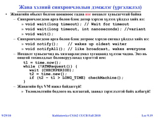 Lec 9.199/29/10 Kubiatowicz CS162 ©UCB Fall 2010
Жава хэлний синхрончлолын дэмжлэг (үргэлжлэл)
• Жавагийн обьект болгон цоожноос гадна нэг нөхцөлт хувьсагчтай байна
– Синхрончлогдсон арга болон блок дотор хэрхэн хүлээх үйлдэл хийх вэ:
» void wait(long timeout); // Wait for timeout
» void wait(long timeout, int nanoseconds); //variant
» void wait();
– Синхрончлогдсон арга болон блок дотроос хэрхэн сигнал үйлдэл хийх вэ:
» void notify(); // wakes up oldest waiter
» void notifyAll(); // like broadcast, wakes everyone
– Нөхцөлт хувьсагчид нь хязгаарлагдмал хугацаанд хүлээж чадна. Энэ нь
онцгой тохиолдлыг боловсруулахад хэрэгтэй юм:
t1 = time.now();
while (!ATMRequest()) {
wait (CHECKPERIOD);
t2 = time.new();
if (t2 – t1 > LONG_TIME) checkMachine();
}
– Жавагийн бүх VM ижил байдаггүй!
» Төлөвлөлтийн бодлого нь ялгаатай, заавал зэрэглэлтэй байх албагүй!
 