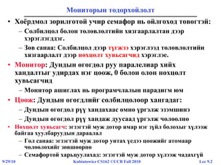 Lec 9.29/29/10 Kubiatowicz CS162 ©UCB Fall 2010
Мониторын тодорхойлолт
• Хоёрдмол зорилготой учир семафор нь ойлгоход төвөгтэй:
– Солбилцол болон төлөвлөлтийн хязгаарлалтан дээр
хэрэглэгддэг.
– Зөв санаа: Солбилцол дээр түгжээ хэрэглээд төлөвлөлтийн
хязгаарлалт дээр нөхцөлт хувьсагчид хэрэглэе.
• Монитор: Дундын өгөгдөл руу паралелиар хийх
хандалтыг удирдах нэг цоож, 0 болон олон нөхцөлт
хувьсагчид
– Монитор ашиглах нь програмчлалын парадигм юм
• Цоож: Дундын өгөгдлийг солбилцолоор хангадаг:
– Дундын өгөгдөл рүү хандахаас өмнө үргэлж эзэмшинэ
– Дундын өгөгдөл рүү хандаж дуусаад үргэлж чөлөөлнө
• Нөхцөлт хувьсагч: эгзэгтэй муж дотор ямар нэг зүйл болохыг хүлээж
байгаa хуулбаруудын дараалал
– Гол санаа: эгзэгтэй муж дотор унтах үедээ цоожийг атомаар
чөлөөлөхийг зөвшөөрнө
– Семафортой харьцуулахад: эгзэгтэй муж дотор хүлээж чадахгүй
 