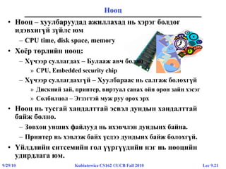 Lec 9.219/29/10 Kubiatowicz CS162 ©UCB Fall 2010
• Нөөц – хуулбаруудад ажиллахад нь хэрэг болдог
идэвхигүй зүйлс юм
– CPU time, disk space, memory
• Хоёр төрлийн нөөц:
– Хүчээр суллагдах – Булааж авч болно
» CPU, Embedded security chip
– Хүчээр суллагдахгүй – Хуулбараас нь салгаж болохгүй
» Дискний зай, принтер, виртуал санах ойн орон зайн хэсэг
» Солбилцол – Эгзэгтэй муж руу орох эрх
• Нөөц нь тусгай хандалттай эсвэл дундын хандалттай
байж болно.
– Зөвхөн унших файлууд нь ихэвчлэн дундынх байна.
– Принтер нь хэвлэж байх үедээ дундынх байж болохгүй.
• Үйлдлийн ситсемийн гол үүргүүдийн нэг нь нөөцийн
удирдлага юм.
Нөөц
 