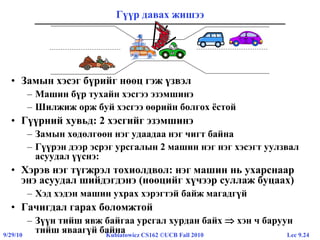 Lec 9.249/29/10 Kubiatowicz CS162 ©UCB Fall 2010
Гүүр давах жишээ
• Замын хэсэг бүрийг нөөц гэж үзвэл
– Машин бүр тухайн хэсгээ эзэмшинэ
– Шилжиж орж буй хэсгээ өөрийн болгох ёстой
• Гүүрний хувьд: 2 хэсгийг эзэмшинэ
– Замын хөдөлгөөн нэг удаадаа нэг чигт байна
– Гүүрэн дээр эсрэг урсгалын 2 машин нэг нэг хэсэгт уулзвал
асуудал үүснэ:
• Хэрэв нэг түгжрэл тохиолдвол: нэг машин нь ухарснаар
энэ асуудал шийдэгдэнэ (нөөцийг хүчээр суллаж буцаах)
– Хэд хэдэн машин ухрах хэрэгтэй байж магадгүй
• Гачигдал гарах боломжтой
– Зүүн тийш явж байгаа урсгал хурдан байх  хэн ч баруун
тийш яваагүй байна
 