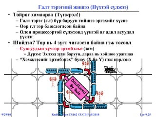 Lec 9.259/29/10 Kubiatowicz CS162 ©UCB Fall 2010
Галт тэрэгний жишээ (Нүхтэй сүлжээ)
• Тойрог хамаарал (Түгжрэл!)
– Галт тэрэг (г.т) бүр баруун тийшээ эргэхийг хүснэ
– Өөр г.т ээр блоклогдсон байна
– Олон процессортой сүлжээнд үүнтэй яг адил асуудал
үүсдэг
• Шийдэл? Тор нь 4 зүгт чиглэсэн байна гэж төсөөл
– Сувгуудын хүчээр эрэмбэлье (зам)
» Дүрэм: Эхлээд зүүн баруун, дараа нь хойшоо урагшаа
– “Хэмжээсийг эрэмбэлэх” буюу (X ба Y) гэж нэрлэнэ
 