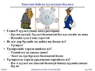 Lec 9.269/29/10 Kubiatowicz CS162 ©UCB Fall 2010
Хооллож байгаа хуульчдын бодлого
• 5 савх/5 хуульч (маш хямд ресторан)
– Бүх юм үнэгүй: Хуульч боломжтой бол аль нэгийг нь авна
– Идэхийн тулд 2 савх хэрэгтэй
• Яг нэг дор бүгдийг нь авбал юу болох вэ?
– Түгжрэл!
• Түгжрэлийг хэрхэн шийдэх вэ?
– Тэдний нэг нь савхаа тавих!
– Эцэст нь хүн бүр идэх боломжтой болно
• Түгжрэлээс хэрхэн урьдчилан сэргийлэх вэ?
– Нэг ч хуульч хос савхтай болоогүй байхад сүүлийн савхыг
бүү ав
 