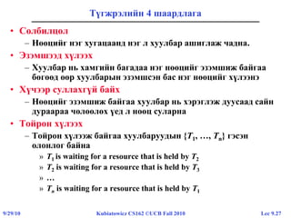 Lec 9.279/29/10 Kubiatowicz CS162 ©UCB Fall 2010
Түгжрэлийн 4 шаардлага
• Солбилцол
– Нөөцийг нэг хугацаанд нэг л хуулбар ашиглаж чадна.
• Эзэмшээд хүлээх
– Хуулбар нь хамгийн багадаа нэг нөөцийг эзэмшиж байгаа
бөгөөд өөр хуулбарын эзэмшсэн бас нэг нөөцийг хүлээнэ
• Хүчээр суллахгүй байх
– Нөөцийг эзэмшиж байгаа хуулбар нь хэрэглэж дуусаад сайн
дураараа чөлөөлөх үед л нөөц суларна
• Тойрон хүлээх
– Тойрон хүлээж байгаа хуулбаруудын {T1, …, Tn} гэсэн
олонлог байна
» T1 is waiting for a resource that is held by T2
» T2 is waiting for a resource that is held by T3
» …
» Tn is waiting for a resource that is held by T1
 