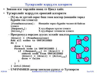 Lec 9.319/29/10 Kubiatowicz CS162 ©UCB Fall 2010
T1
T2
T3
R2
R1
T4
Түгжрэлийг илрүүлэх алгоритм
• Зөвхөн нэг төрлийн нөөц  Цикл хайх
• Түгжрэлийг илрүүлэх ерөнхий алгоритм
– [X] нь m урттай сөрөг биш тоон вектор (нөөцийн төрөл
бүрийн тоо хэмжээ):
[FreeResources]: Нөөцийн төрөл бүрийн чөлөөтэй байгаа
хэмжээ
[RequestX]: X хуулбарын хүссэн хэмжээ
[AllocX]: X хуулбарыг эзэмшсэн хэмжээ
– Програмууд өөрсдөө дуусах эсэхийг шалгах
[Avail] = [FreeResources]
Add all nodes to UNFINISHED
do {
done = true
Foreach node in UNFINISHED {
if ([Requestnode] <= [Avail]) {
remove node from UNFINISHED
[Avail] = [Avail] + [Allocnode]
done = false
}
}
} until(done)
– UNFINISHED дотор зангилаа үүсвэл  Түгжирсэн
 