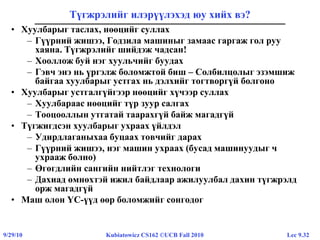 Lec 9.329/29/10 Kubiatowicz CS162 ©UCB Fall 2010
Түгжрэлийг илэрүүлэхэд юу хийх вэ?
• Хуулбарыг таслах, нөөцийг суллах
– Гүүрний жишээ, Годзила машиныг замаас гаргаж гол руу
хаяна. Түгжрэлийг шийдэж чадсан!
– Хооллож буй нэг хуульчийг буудах
– Гэвч энэ нь үргэлж боломжтой биш – Солбилцолыг эзэмшиж
байгаа хуулбарыг устгах нь дэлхийг тогтворгүй болгоно
• Хуулбарыг устгалгүйгээр нөөцийг хүчээр суллах
– Хуулбараас нөөцийг түр зуур салгах
– Тооцооллын утгатай таарахгүй байж магадгүй
• Түгжигдсэн хуулбарыг ухраах үйлдэл
– Удирдлаганыхаа буцаах товчийг дарах
– Гүүрний жишээ, нэг машин ухраах (бусад машинуудыг ч
ухрааж болно)
– Өгөгдлийн сангийн нийтлэг технологи
– Дахиад өмнөхтэй ижил байдлаар ажилуулбал дахин түгжрэлд
орж магадгүй
• Маш олон ҮС-үүд өөр боломжийг сонгодог
 