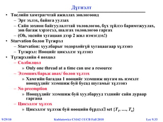 Lec 9.339/29/10 Kubiatowicz CS162 ©UCB Fall 2010
Дүгнэлт
• Төслийн хамтрагчтай ажиллах зөвлөгөөнд
– Эрт эхлэх, байнга уулзах
– Сайн зохион байгуулалттай төлөвлөгөө, бүх зүйлээ баримтжуулах,
зөв багаж хэрэгсэл, шалгах төлөвлөгөө гаргах
– (Oh, эцсийн хугацаан дээр 2 жил нэмэгдэх!)
• Starvation болон Түгжрэл
– Starvation: хуулбарыг тодорхойгүй хугацаагаар хүлээнэ
– Түгжрэл: Нөөцийг цикэллэг хүлээнэ
• Түгжрэлийн 4 нөхцөл
– Солбилцол
» Only one thread at a time can use a resource
– Эзэмших/барьж авах/ болон хүлээх
» Хамгийн багадаа 1 нөөцийг эзэмшиж шугам нь нэмэлт
нөөцүүдийг эзэмшиж буй бусад шугамыг хүлээнэ
– No preemption
» Нөөцүүдийг эзэмшиж буй хуулбарууд тэднийг сайн дураар
гаргана
– Цикэллэг хүлээх
» Цикэллэг хүлээж буй нөөцийн бүрдэл set {T1, …, Tn}
 