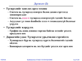 Lec 9.349/29/10 Kubiatowicz CS162 ©UCB Fall 2010
Дүгнэлт (2)
• Түгжрэлийг хаяглах арга техник
– Систем нь түгжрэлд нэвтрэх болон дахин сэргээхэд
зөвшөөрөгддөг
– Систем нь хэзээ ч түгжрэлд нэвтрэхгүй гэдгийг батлах
– Асуудлыг үл тоон deadlocks хэзээ ч тохиолдохгүй болохыг
үзүүлэх
• Түгжрэлийг илрүүлэх
– График нь ахиц дэвшил гаргаж байгаа эсэхийг үнэлэх
оролдлого юм
• Дараагийн удаа: Түгжрэлээс урьдчилан сэргийлэх
– Хувиарлалт бүр нь түгжрэлд хүргэх боломжтой гэдгийг
ойлгох
– Банкирын алгоритм нь энэ бүгдийг үнэлэх нэг арга юм
 